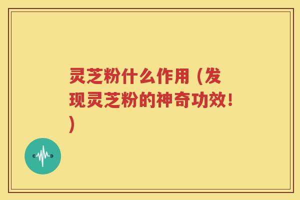 灵芝粉什么作用 (发现灵芝粉的神奇功效！)