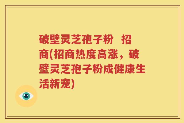 破壁灵芝孢子粉  招商(招商热度高涨，破壁灵芝孢子粉成健康生活新宠)
