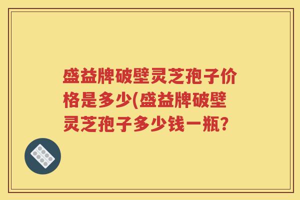 盛益牌破壁灵芝孢子价格是多少(盛益牌破壁灵芝孢子多少钱一瓶？