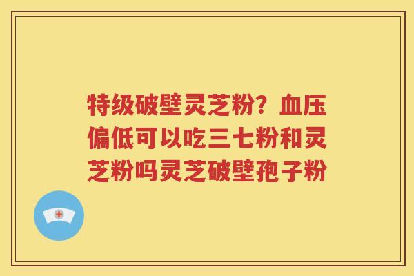 特级破壁灵芝粉？血压偏低可以吃三七粉和灵芝粉吗灵芝破壁孢子粉