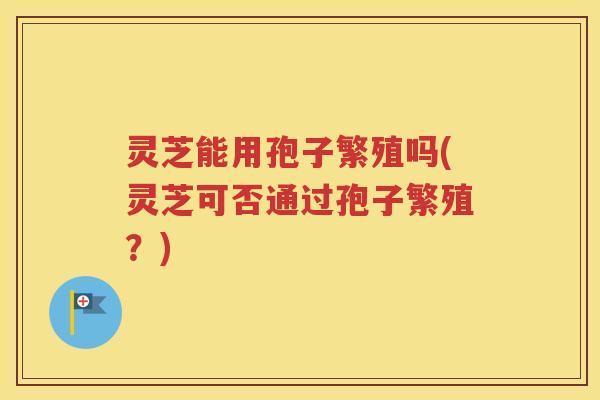 灵芝能用孢子繁殖吗(灵芝可否通过孢子繁殖？)