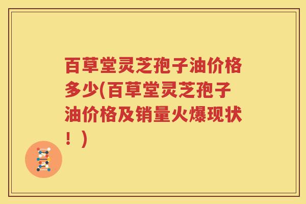 百草堂灵芝孢子油价格多少(百草堂灵芝孢子油价格及销量火爆现状！)