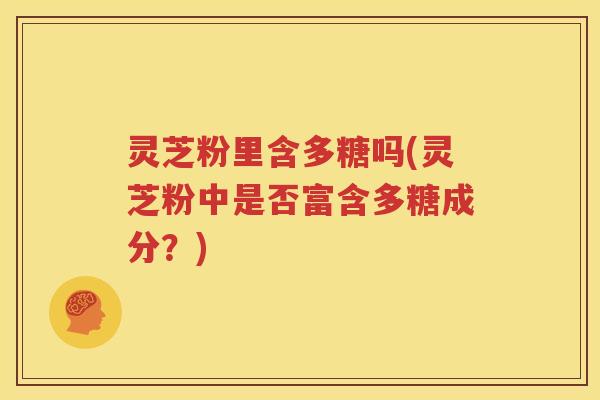 灵芝粉里含多糖吗(灵芝粉中是否富含多糖成分？)