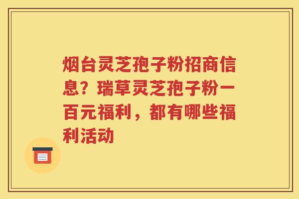 烟台灵芝孢子粉招商信息？瑞草灵芝孢子粉一百元福利，都有哪些福利活动