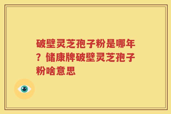 破壁灵芝孢子粉是哪年？储康牌破壁灵芝孢子粉啥意思