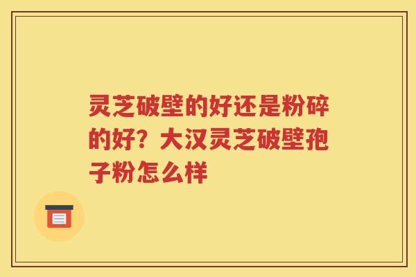 灵芝破壁的好还是粉碎的好？大汉灵芝破壁孢子粉怎么样