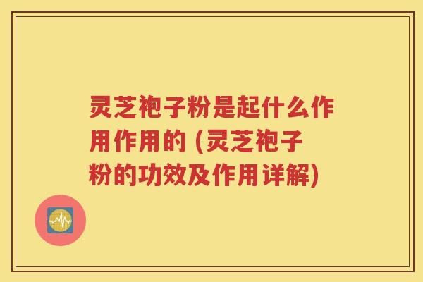 灵芝袍子粉是起什么作用作用的 (灵芝袍子粉的功效及作用详解)