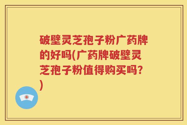 破壁灵芝孢子粉广药牌的好吗(广药牌破壁灵芝孢子粉值得购买吗？)