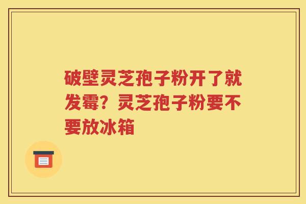 破壁灵芝孢子粉开了就发霉？灵芝孢子粉要不要放冰箱
