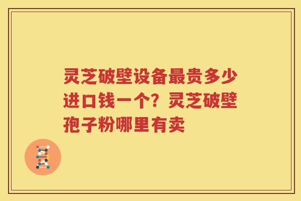 灵芝破壁设备最贵多少进口钱一个？灵芝破壁孢子粉哪里有卖