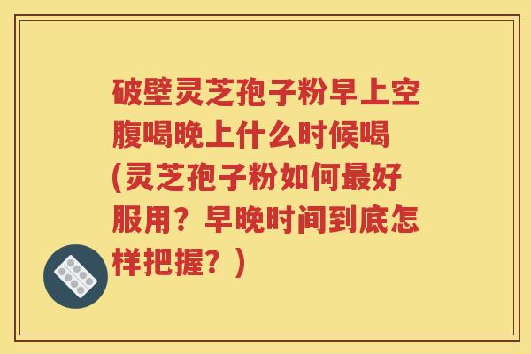 破壁灵芝孢子粉早上空腹喝晚上什么时候喝 (灵芝孢子粉如何最好服用？早晚时间到底怎样把握？)