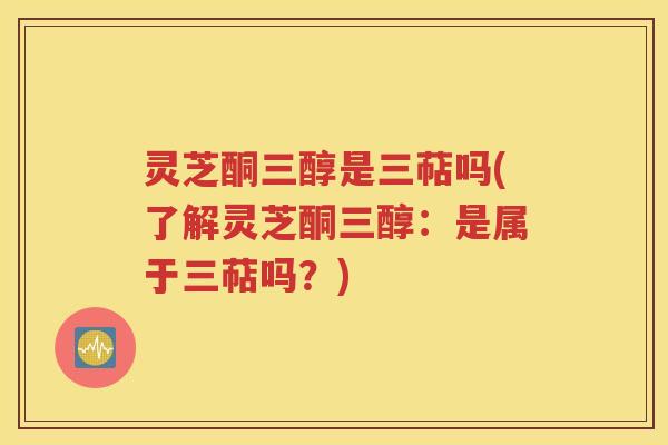 灵芝酮三醇是三萜吗(了解灵芝酮三醇：是属于三萜吗？)