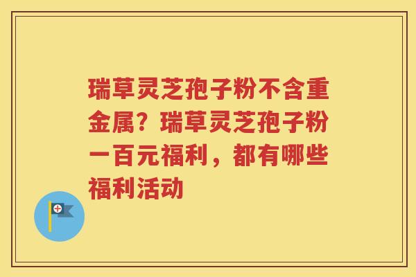 瑞草灵芝孢子粉不含重金属？瑞草灵芝孢子粉一百元福利，都有哪些福利活动