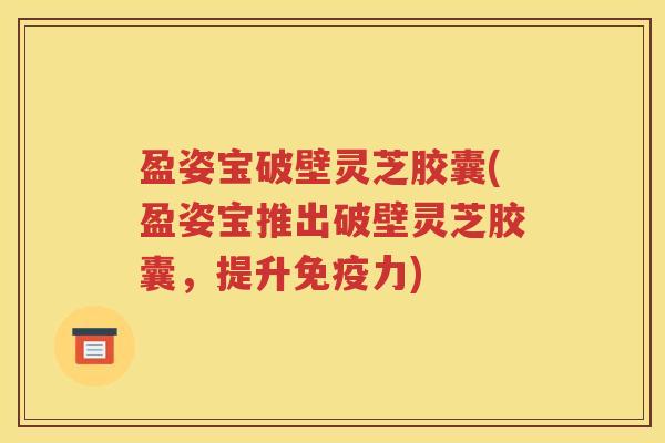 盈姿宝破壁灵芝胶囊(盈姿宝推出破壁灵芝胶囊，提升免疫力)