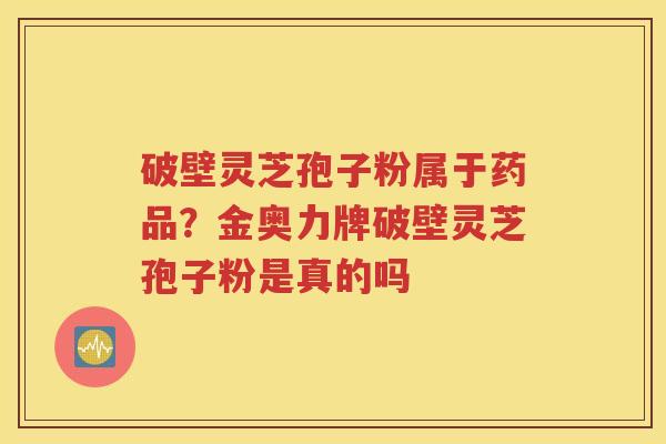 破壁灵芝孢子粉属于药品？金奥力牌破壁灵芝孢子粉是真的吗