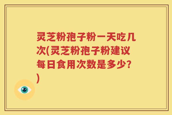 灵芝粉孢子粉一天吃几次(灵芝粉孢子粉建议每日食用次数是多少？)