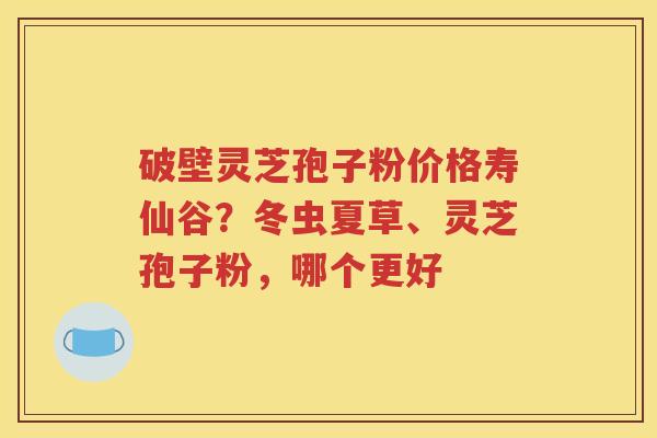 破壁灵芝孢子粉价格寿仙谷？冬虫夏草、灵芝孢子粉，哪个更好