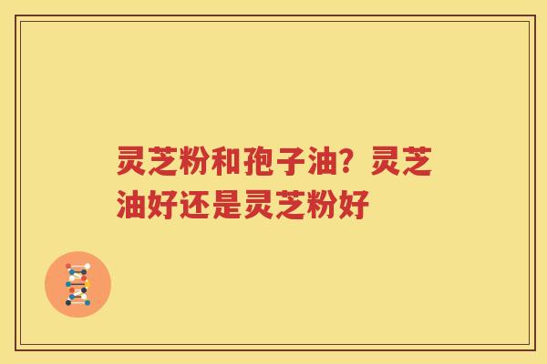 灵芝粉和孢子油？灵芝油好还是灵芝粉好