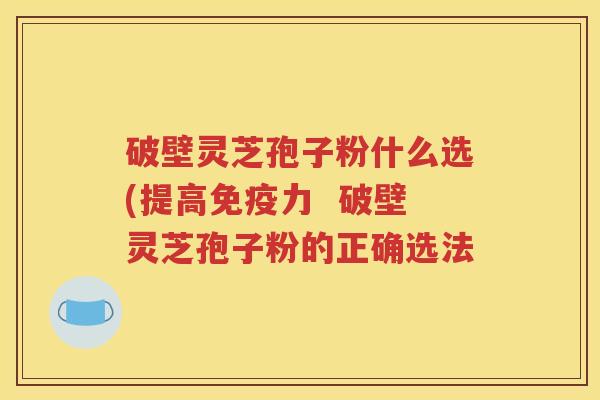 破壁灵芝孢子粉什么选(提高免疫力  破壁灵芝孢子粉的正确选法