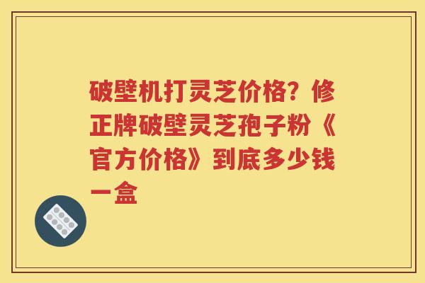 破壁机打灵芝价格？修正牌破壁灵芝孢子粉《官方价格》到底多少钱一盒