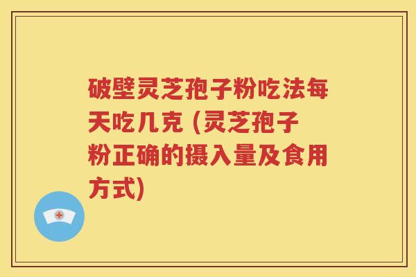 破壁灵芝孢子粉吃法每天吃几克 (灵芝孢子粉正确的摄入量及食用方式)