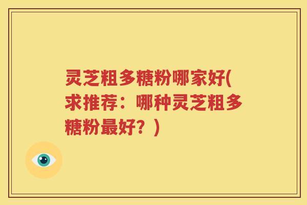 灵芝粗多糖粉哪家好(求推荐：哪种灵芝粗多糖粉最好？)