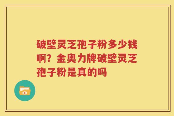 破壁灵芝孢子粉多少钱啊？金奥力牌破壁灵芝孢子粉是真的吗