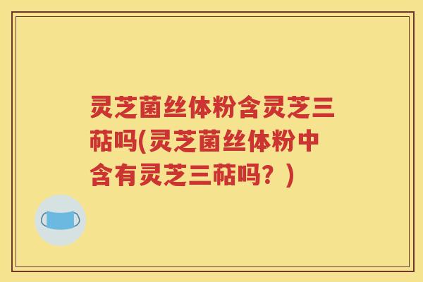 灵芝菌丝体粉含灵芝三萜吗(灵芝菌丝体粉中含有灵芝三萜吗？)