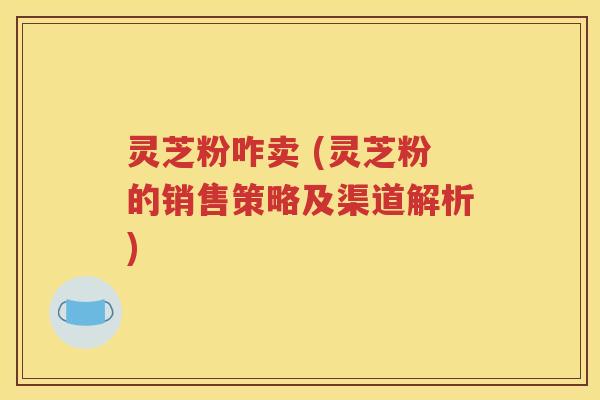 灵芝粉咋卖 (灵芝粉的销售策略及渠道解析)