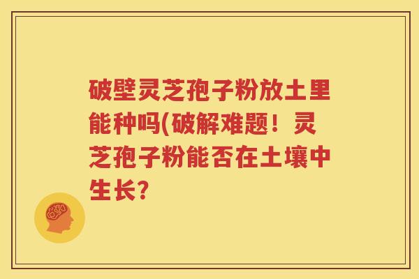 破壁灵芝孢子粉放土里能种吗(破解难题！灵芝孢子粉能否在土壤中生长？
