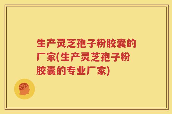 生产灵芝孢子粉胶囊的厂家(生产灵芝孢子粉胶囊的专业厂家)
