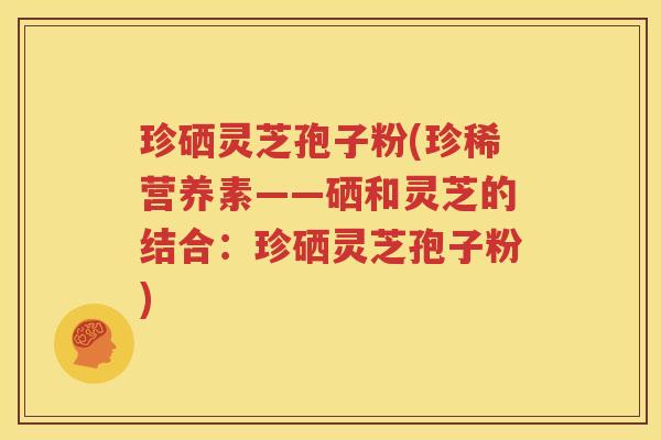 珍硒灵芝孢子粉(珍稀营养素——硒和灵芝的结合：珍硒灵芝孢子粉)