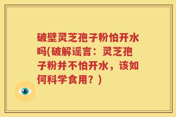 破壁灵芝孢子粉怕开水吗(破解谣言：灵芝孢子粉并不怕开水，该如何科学食用？)
