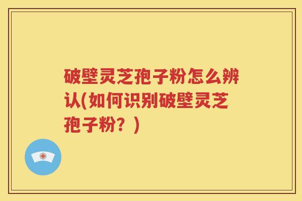破壁灵芝孢子粉怎么辨认(如何识别破壁灵芝孢子粉？)