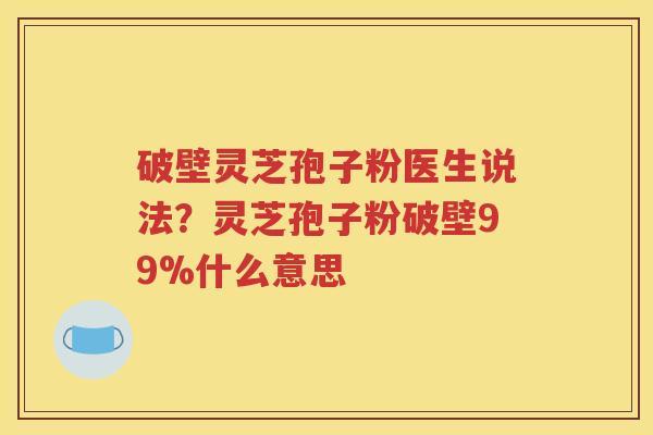 破壁灵芝孢子粉医生说法？灵芝孢子粉破壁99%什么意思