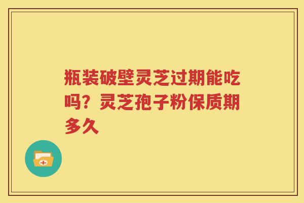 瓶装破壁灵芝过期能吃吗？灵芝孢子粉保质期多久