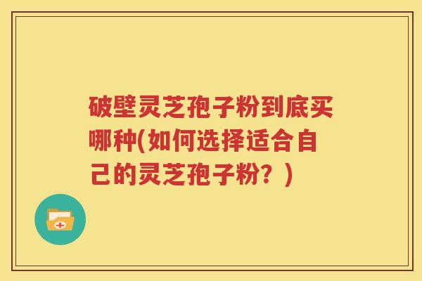 破壁灵芝孢子粉到底买哪种(如何选择适合自己的灵芝孢子粉？)