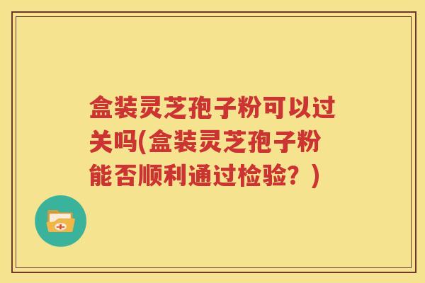 盒装灵芝孢子粉可以过关吗(盒装灵芝孢子粉能否顺利通过检验？)