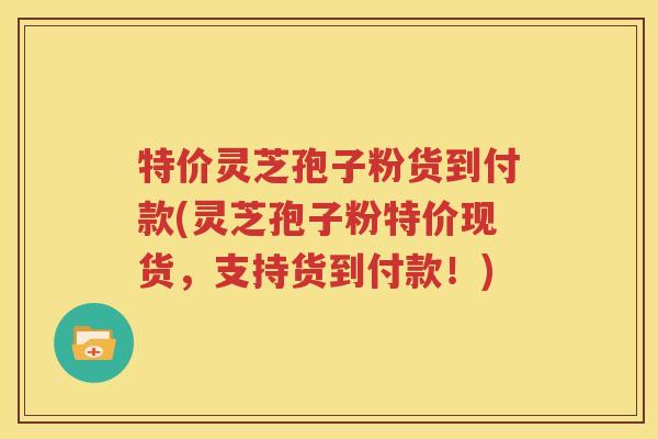 特价灵芝孢子粉货到付款(灵芝孢子粉特价现货，支持货到付款！)