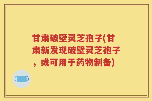 甘肃破壁灵芝孢子(甘肃新发现破壁灵芝孢子，或可用于药物制备)