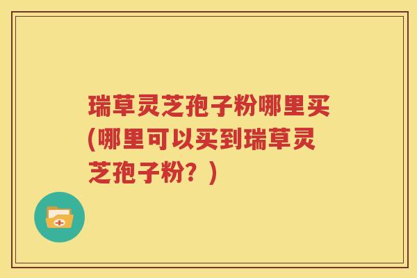瑞草灵芝孢子粉哪里买(哪里可以买到瑞草灵芝孢子粉？)