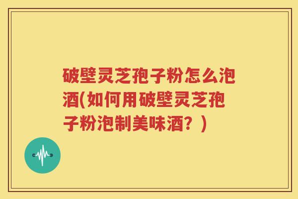 破壁灵芝孢子粉怎么泡酒(如何用破壁灵芝孢子粉泡制美味酒？)