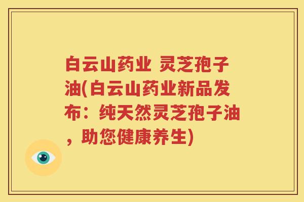 白云山药业 灵芝孢子油(白云山药业新品发布：纯天然灵芝孢子油，助您健康养生)