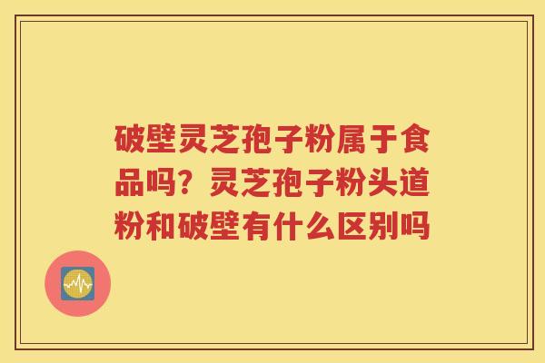 破壁灵芝孢子粉属于食品吗？灵芝孢子粉头道粉和破壁有什么区别吗