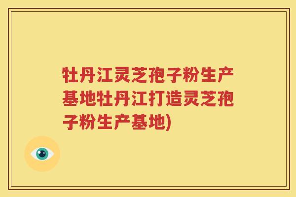 牡丹江灵芝孢子粉生产基地牡丹江打造灵芝孢子粉生产基地)