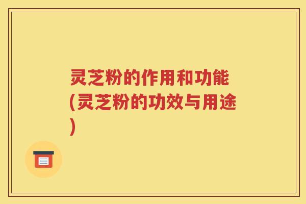 灵芝粉的作用和功能 (灵芝粉的功效与用途)