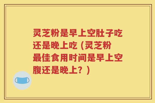 灵芝粉是早上空肚子吃还是晚上吃 (灵芝粉最佳食用时间是早上空腹还是晚上？)