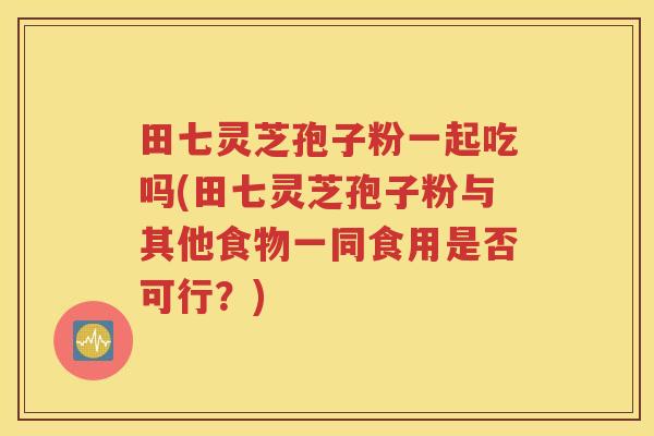 田七灵芝孢子粉一起吃吗(田七灵芝孢子粉与其他食物一同食用是否可行？)