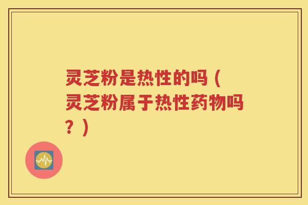 灵芝粉是热性的吗 (灵芝粉属于热性药物吗？)