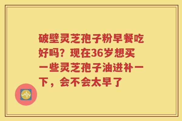 破壁灵芝孢子粉早餐吃好吗？现在36岁想买一些灵芝孢子油进补一下，会不会太早了